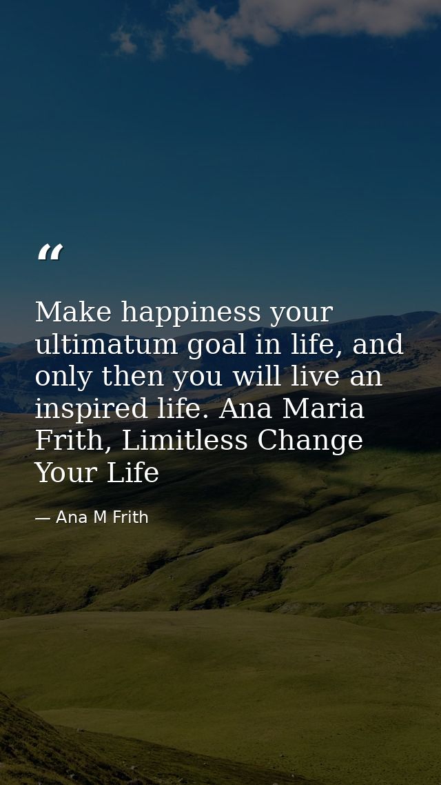 Make happiness your ultimatum goal in life, and only then you will live an inspired life. Ana Maria Frith, Limitless Cha — Ana M Frith