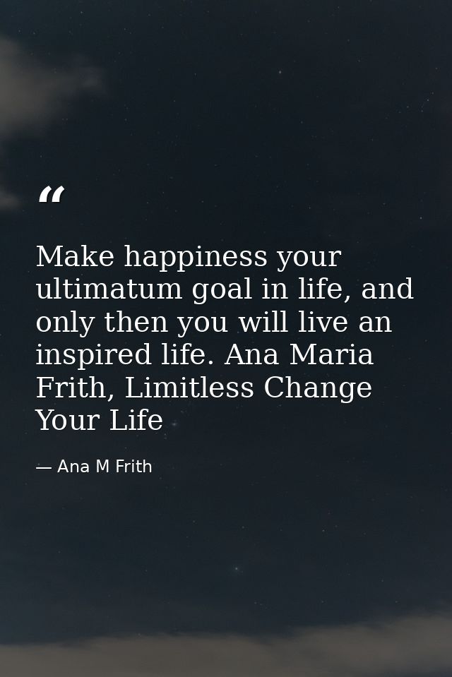 Make happiness your ultimatum goal in life, and only then you will live an inspired life. Ana Maria Frith, Limitless Cha — Ana M Frith