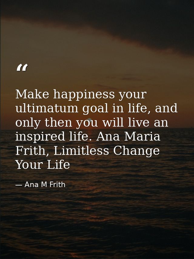 Make happiness your ultimatum goal in life, and only then you will live an inspired life. Ana Maria Frith, Limitless Cha — Ana M Frith