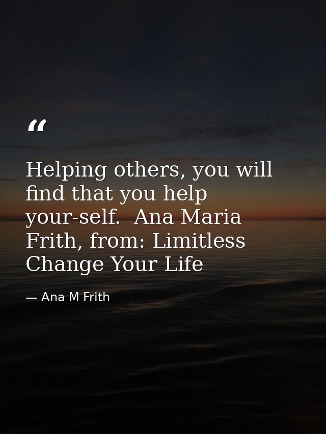 Helping others, you will find that you help your-self.  Ana Maria Frith, from: Limitless Change Your Life — Ana M Frith