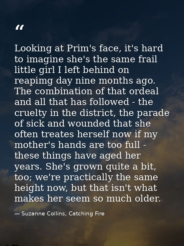 Looking at Prim's face, it's hard to imagine she's the same frail little girl I left behind on reapimg day nine months a — Suzanne Collins, Catching Fire