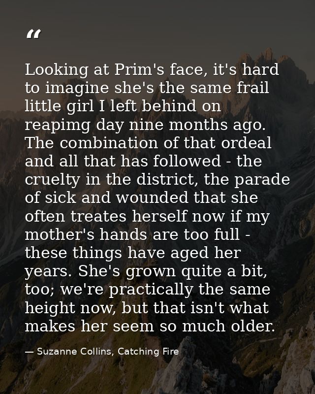 Looking at Prim's face, it's hard to imagine she's the same frail little girl I left behind on reapimg day nine months a — Suzanne Collins, Catching Fire