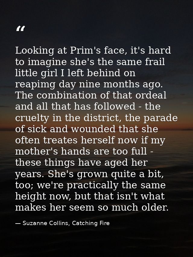 Looking at Prim's face, it's hard to imagine she's the same frail little girl I left behind on reapimg day nine months a — Suzanne Collins, Catching Fire