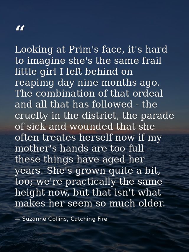 Looking at Prim's face, it's hard to imagine she's the same frail little girl I left behind on reapimg day nine months a — Suzanne Collins, Catching Fire