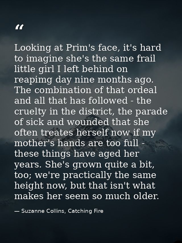 Looking at Prim's face, it's hard to imagine she's the same frail little girl I left behind on reapimg day nine months a — Suzanne Collins, Catching Fire