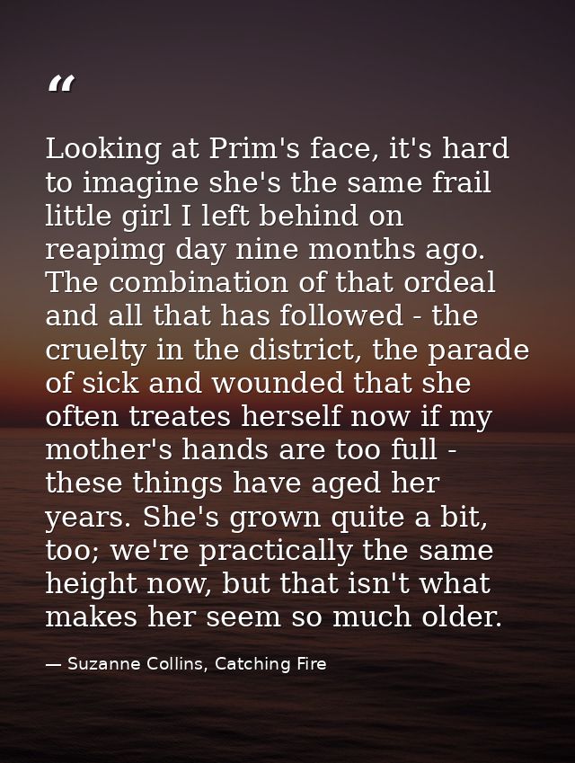 Looking at Prim's face, it's hard to imagine she's the same frail little girl I left behind on reapimg day nine months a — Suzanne Collins, Catching Fire