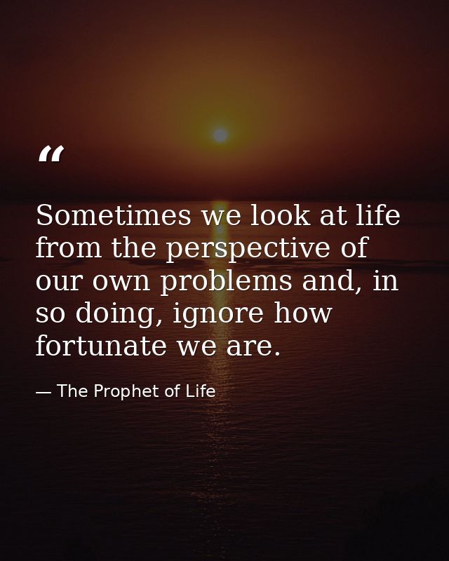 Sometimes we look at life from the perspective of our own problems and, in so doing, ignore how fortunate we are. — The Prophet of Life