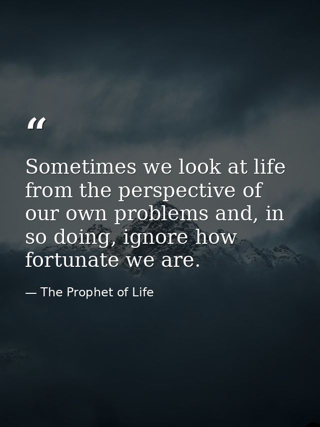 Sometimes we look at life from the perspective of our own problems and, in so doing, ignore how fortunate we are. — The Prophet of Life