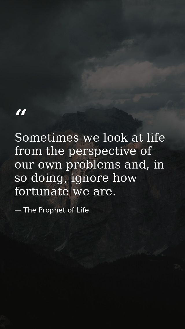 Sometimes we look at life from the perspective of our own problems and, in so doing, ignore how fortunate we are. — The Prophet of Life