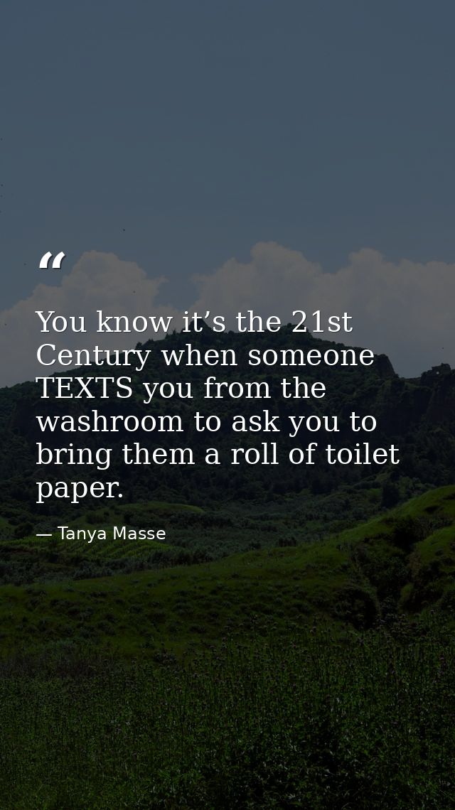 You know it’s the 21st Century when someone TEXTS you from the washroom to ask you to bring them a roll of toilet paper. — Tanya Masse