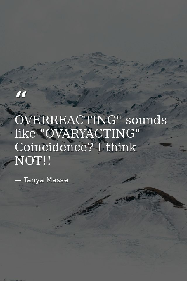 OVERREACTING" sounds like "OVARYACTING" Coincidence? I think NOT!! — Tanya Masse