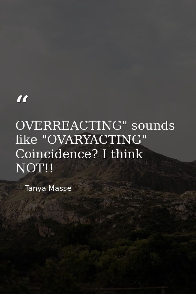 OVERREACTING" sounds like "OVARYACTING" Coincidence? I think NOT!! — Tanya Masse