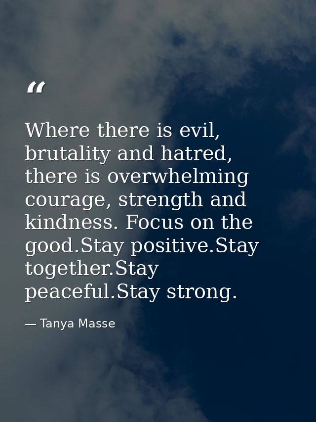 Where there is evil, brutality and hatred, there is overwhelming courage, strength and kindness. Focus on the good.Stay  — Tanya Masse