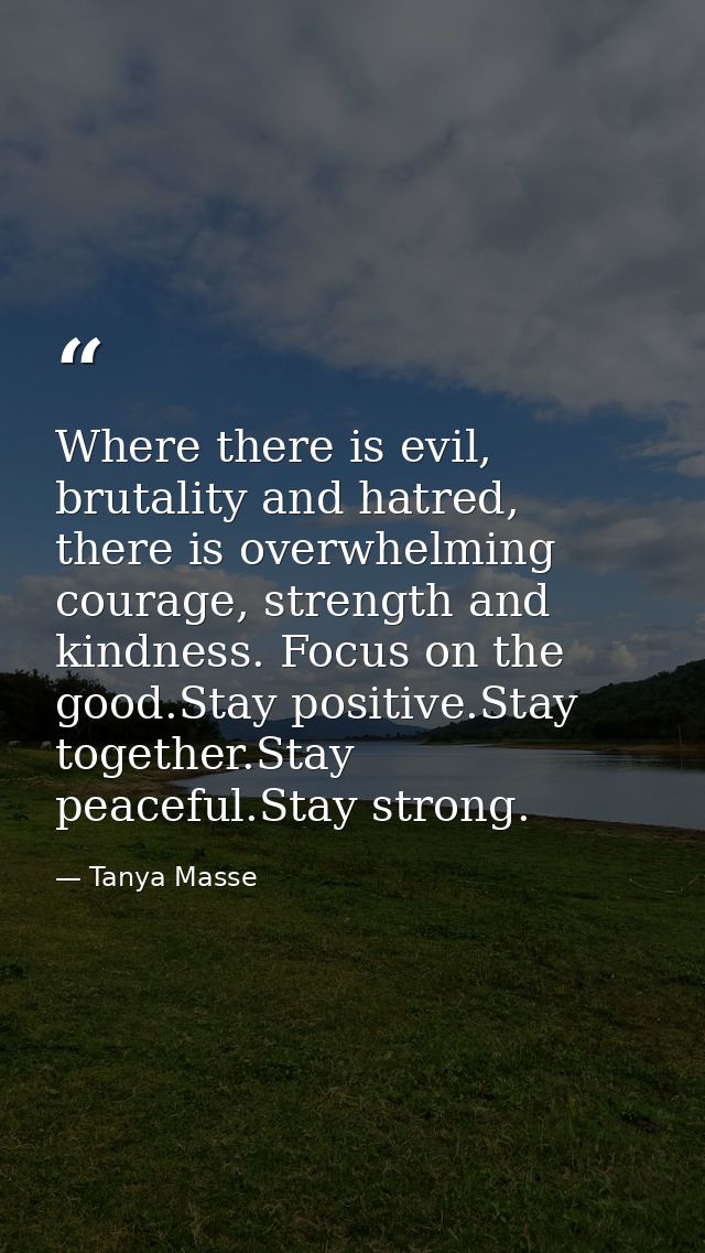 Where there is evil, brutality and hatred, there is overwhelming courage, strength and kindness. Focus on the good.Stay  — Tanya Masse