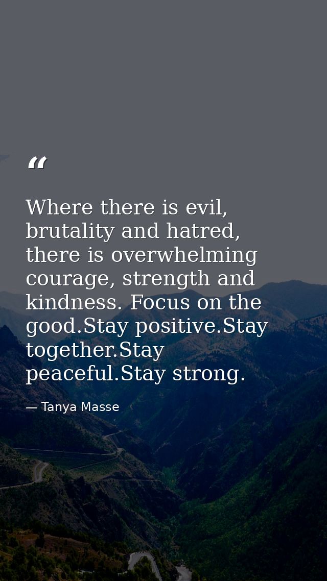 Where there is evil, brutality and hatred, there is overwhelming courage, strength and kindness. Focus on the good.Stay  — Tanya Masse