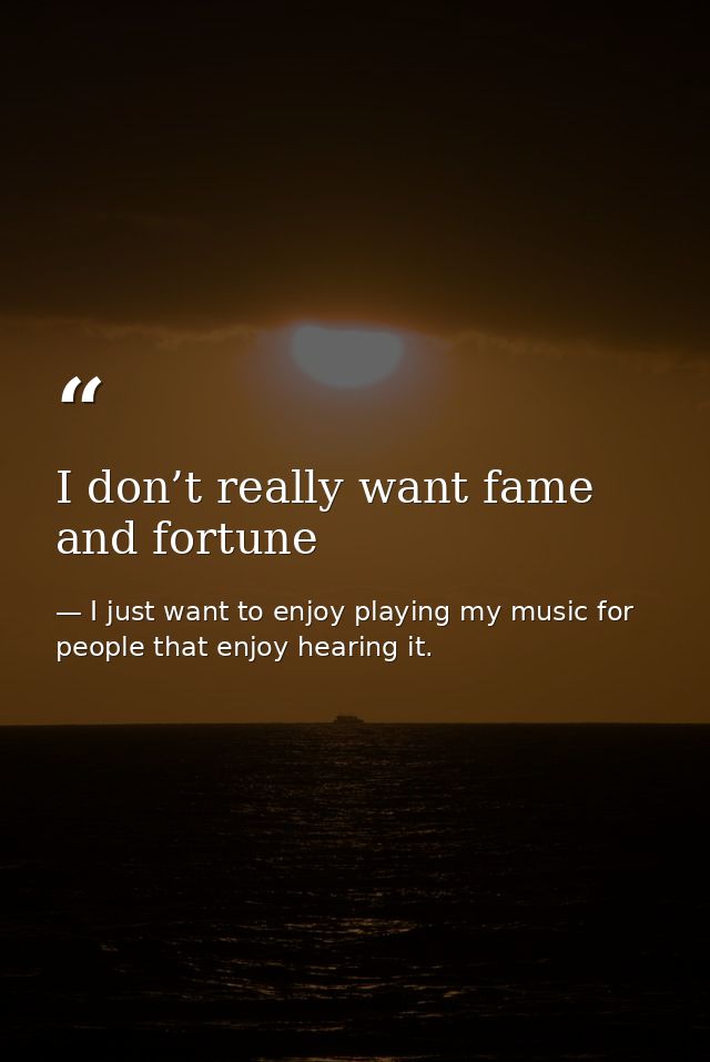 I don’t really want fame and fortune — I just want to enjoy playing my music for people that enjoy hearing it.