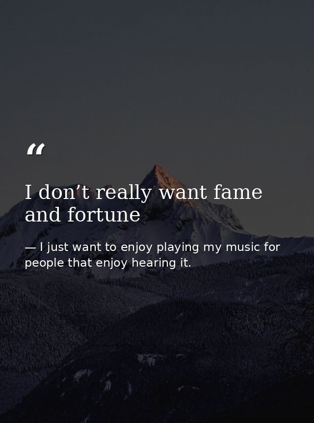 I don’t really want fame and fortune — I just want to enjoy playing my music for people that enjoy hearing it.