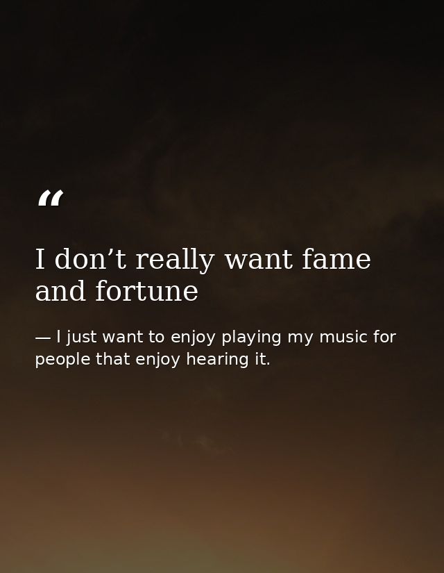 I don’t really want fame and fortune — I just want to enjoy playing my music for people that enjoy hearing it.
