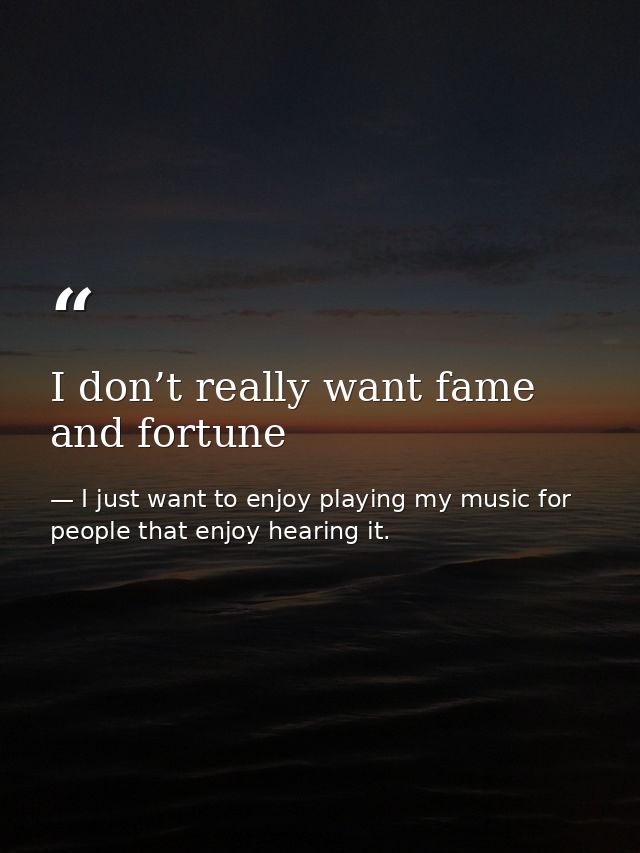 I don’t really want fame and fortune — I just want to enjoy playing my music for people that enjoy hearing it.