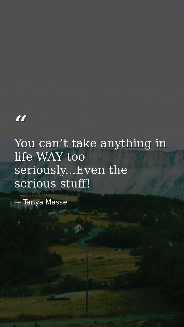 You can’t take anything in life WAY too seriously...Even the serious stuff! — Tanya Masse