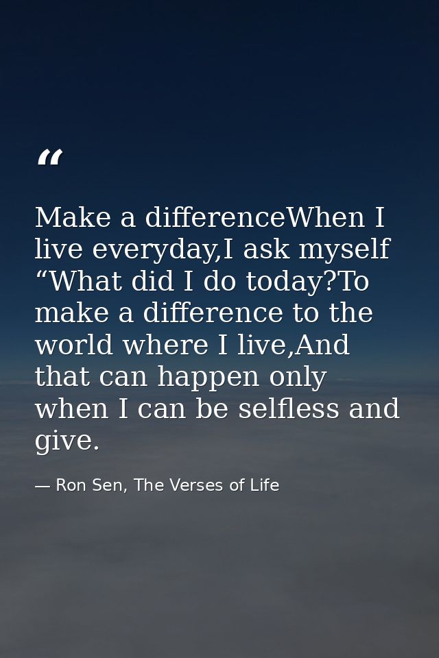 Make a differenceWhen I live everyday,I ask myself “What did I do today?To make a difference to the world where I live,A — Ron Sen, The Verses of Life
