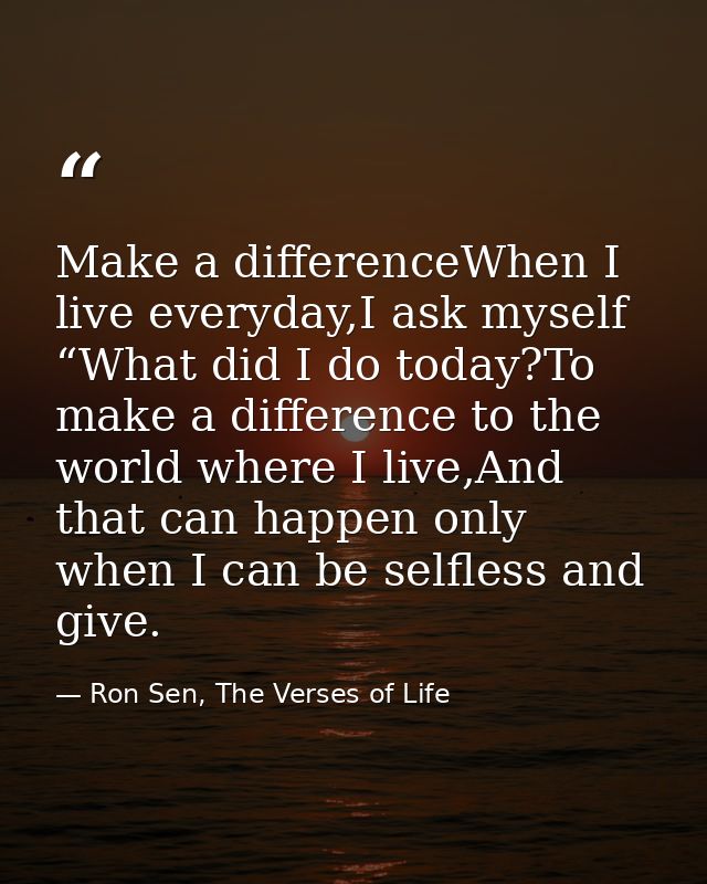 Make a differenceWhen I live everyday,I ask myself “What did I do today?To make a difference to the world where I live,A — Ron Sen, The Verses of Life