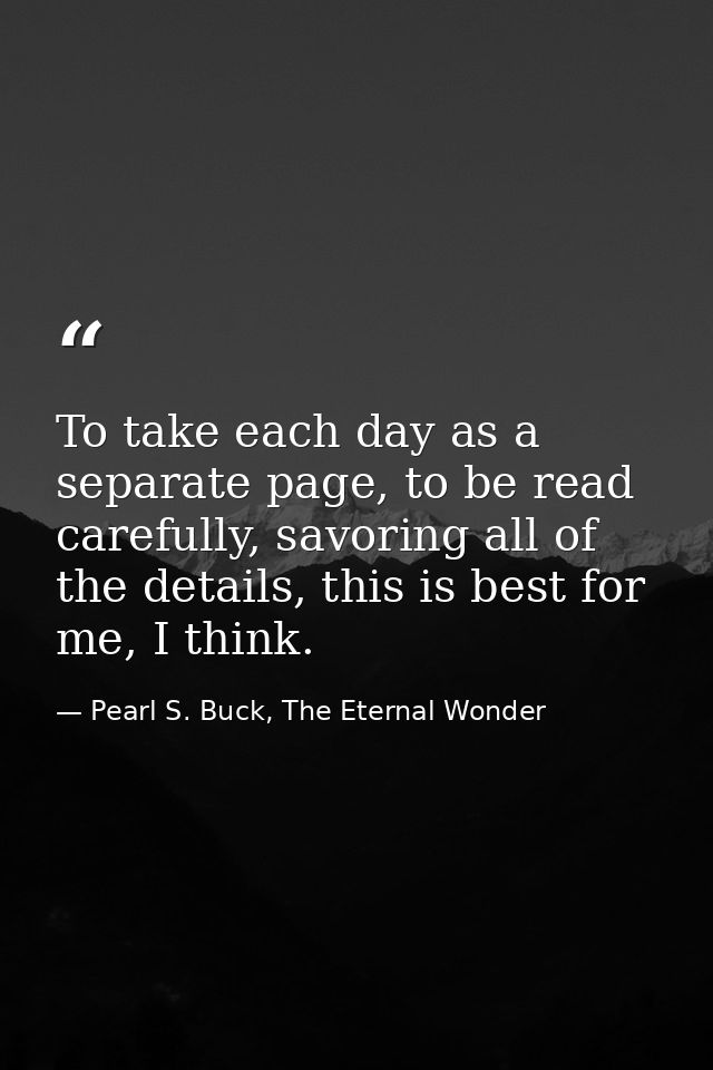 To take each day as a separate page, to be read carefully, savoring all of the details, this is best for me, I think. — Pearl S. Buck, The Eternal Wonder