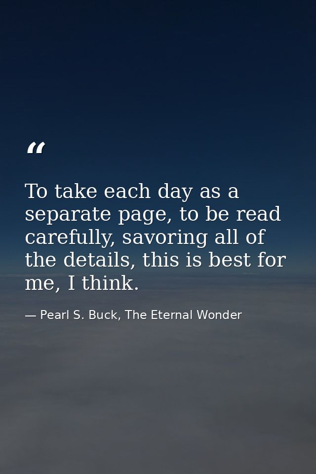 To take each day as a separate page, to be read carefully, savoring all of the details, this is best for me, I think. — Pearl S. Buck, The Eternal Wonder