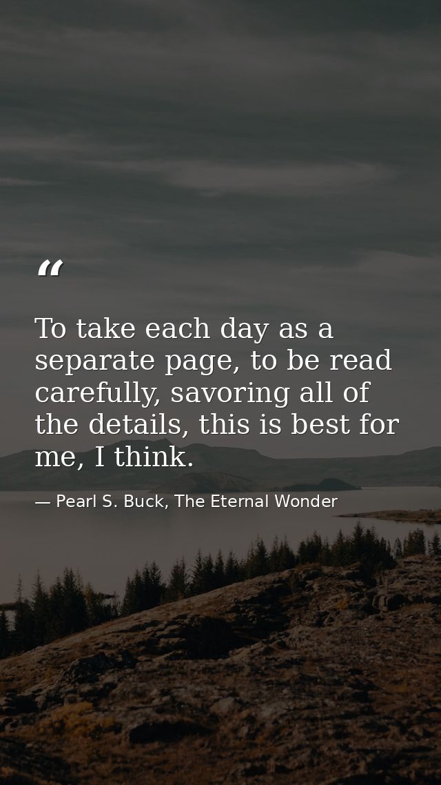 To take each day as a separate page, to be read carefully, savoring all of the details, this is best for me, I think. — Pearl S. Buck, The Eternal Wonder