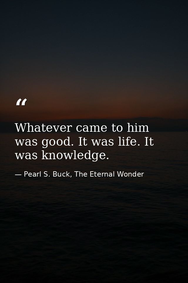 Whatever came to him was good. It was life. It was knowledge. — Pearl S. Buck, The Eternal Wonder