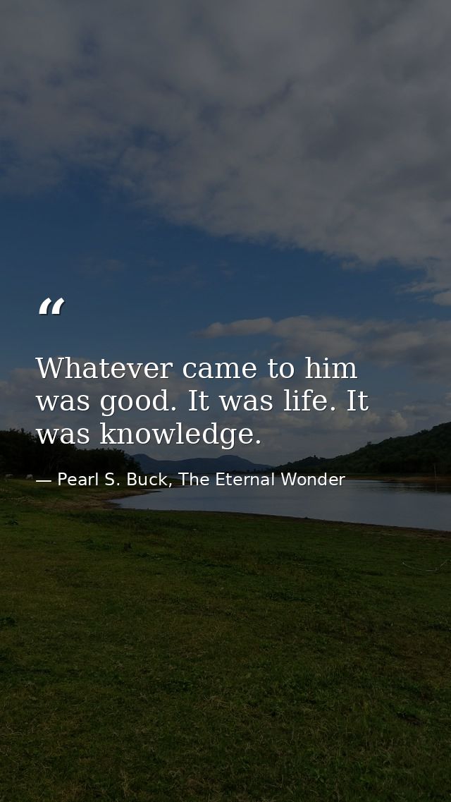 Whatever came to him was good. It was life. It was knowledge. — Pearl S. Buck, The Eternal Wonder