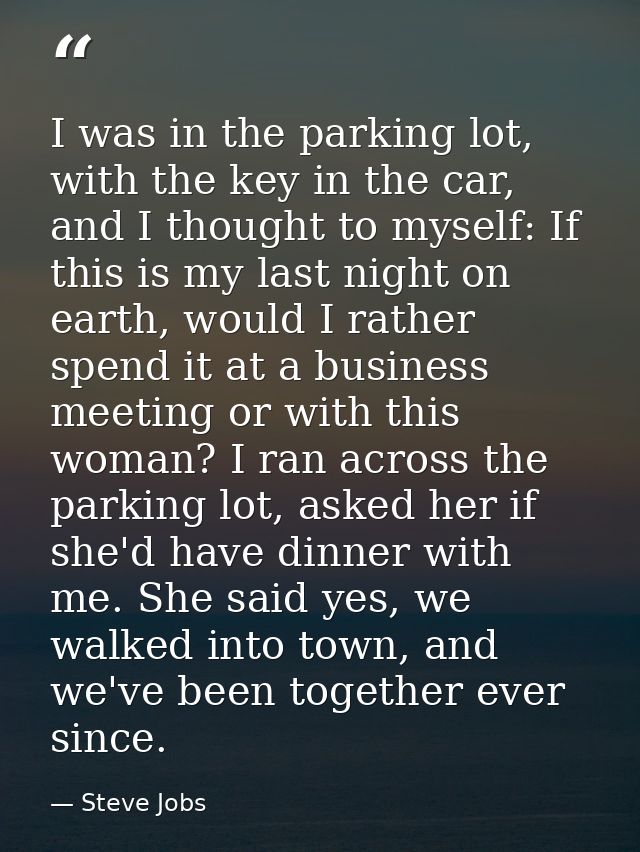 I was in the parking lot, with the key in the car, and I thought to myself: If this is my last night on earth, would I r — Steve Jobs