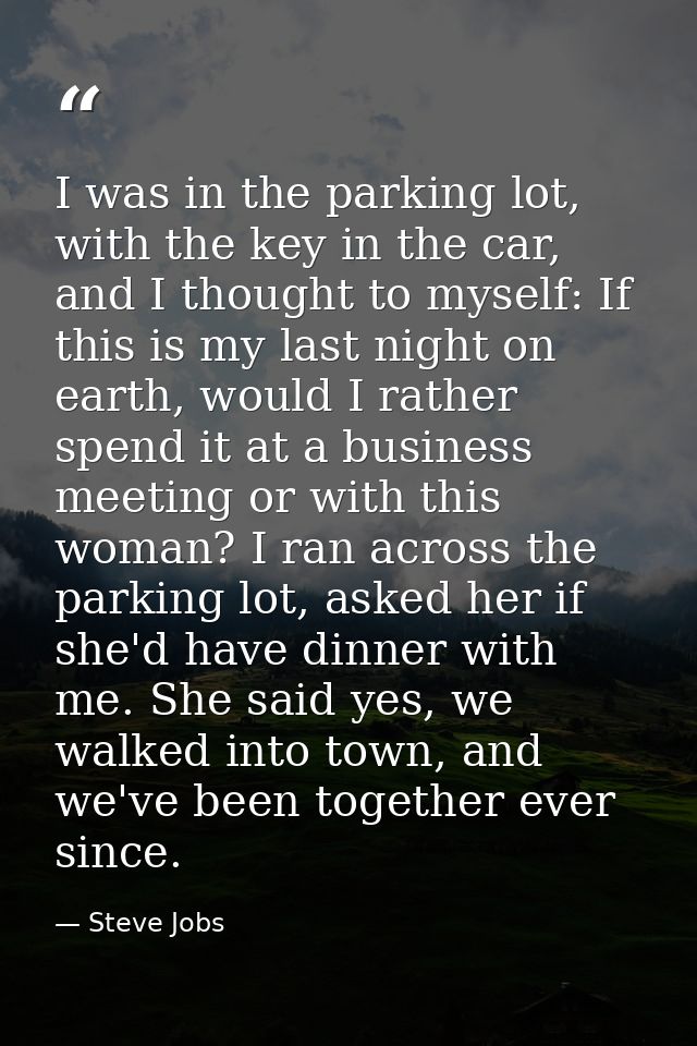 I was in the parking lot, with the key in the car, and I thought to myself: If this is my last night on earth, would I r — Steve Jobs