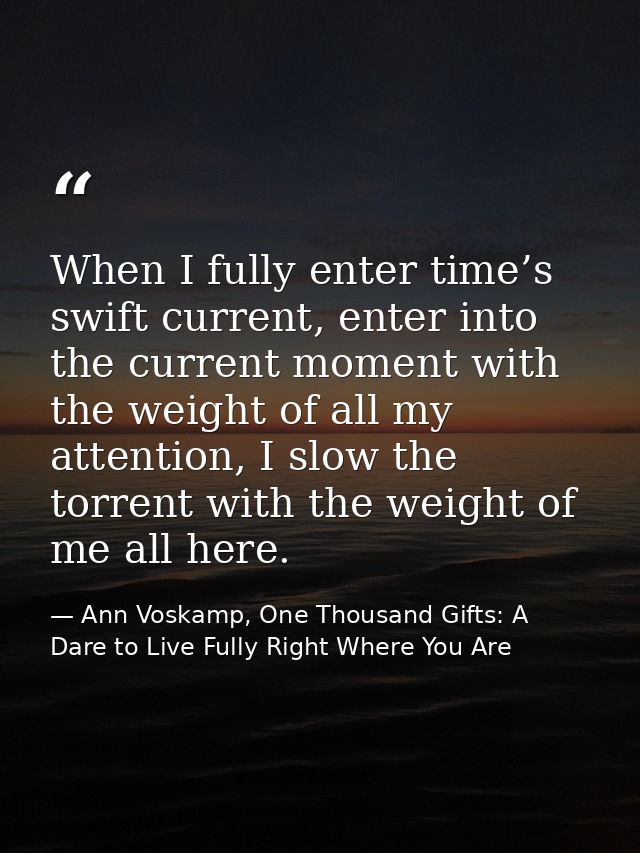 When I fully enter time’s swift current, enter into the current moment with the weight of all my attention, I slow the t — Ann Voskamp, One Thousand Gifts: A Dare to Live Fully Right Where You Are