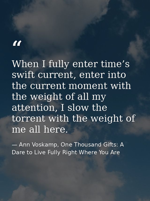 When I fully enter time’s swift current, enter into the current moment with the weight of all my attention, I slow the t — Ann Voskamp, One Thousand Gifts: A Dare to Live Fully Right Where You Are