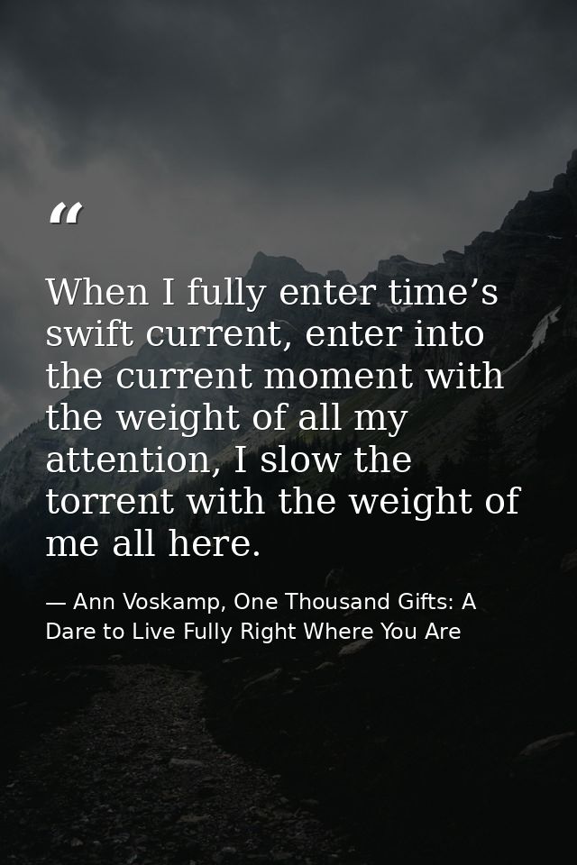 When I fully enter time’s swift current, enter into the current moment with the weight of all my attention, I slow the t — Ann Voskamp, One Thousand Gifts: A Dare to Live Fully Right Where You Are