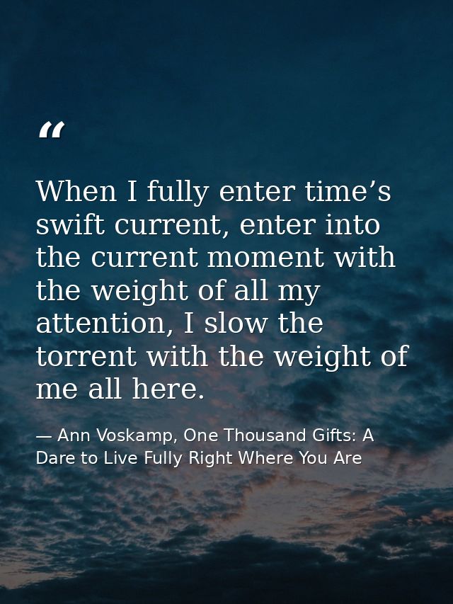 When I fully enter time’s swift current, enter into the current moment with the weight of all my attention, I slow the t — Ann Voskamp, One Thousand Gifts: A Dare to Live Fully Right Where You Are