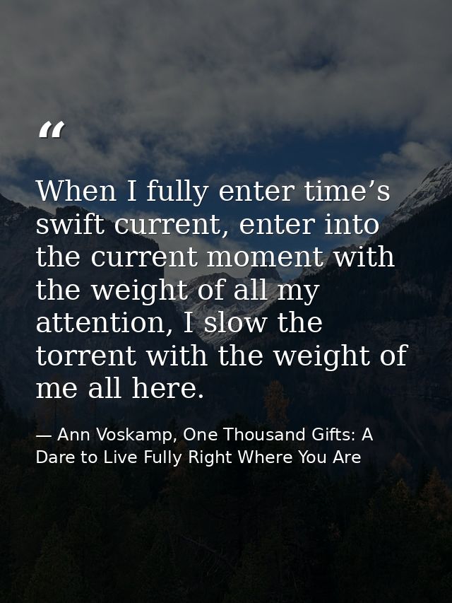 When I fully enter time’s swift current, enter into the current moment with the weight of all my attention, I slow the t — Ann Voskamp, One Thousand Gifts: A Dare to Live Fully Right Where You Are