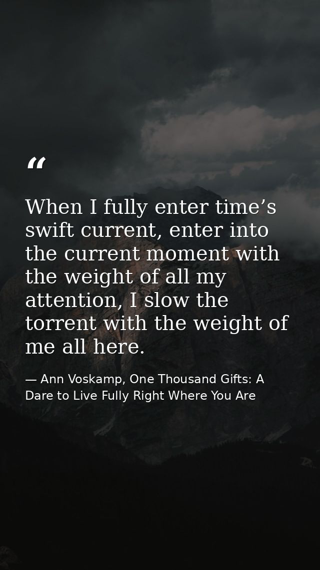 When I fully enter time’s swift current, enter into the current moment with the weight of all my attention, I slow the t — Ann Voskamp, One Thousand Gifts: A Dare to Live Fully Right Where You Are