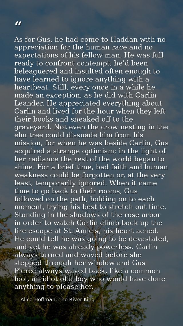 As for Gus, he had come to Haddan with no appreciation for the human race and no expectations of his fellow man. He was  — Alice Hoffman, The River King