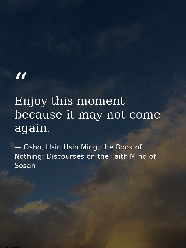 Enjoy this moment because it may not come again. — Osho, Hsin Hsin Ming, the Book of Nothing: Discourses on the Faith Mind of Sosan
