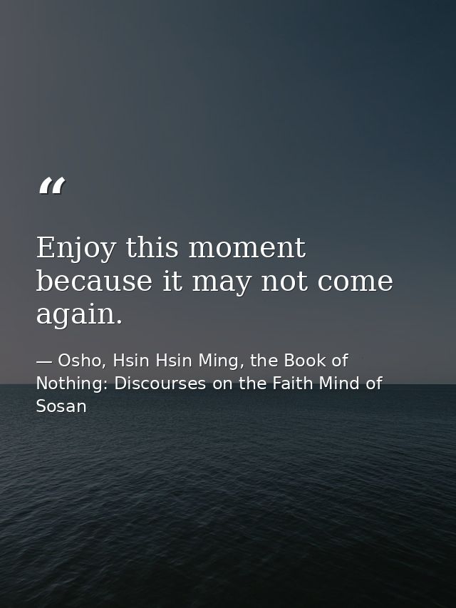 Enjoy this moment because it may not come again. — Osho, Hsin Hsin Ming, the Book of Nothing: Discourses on the Faith Mind of Sosan