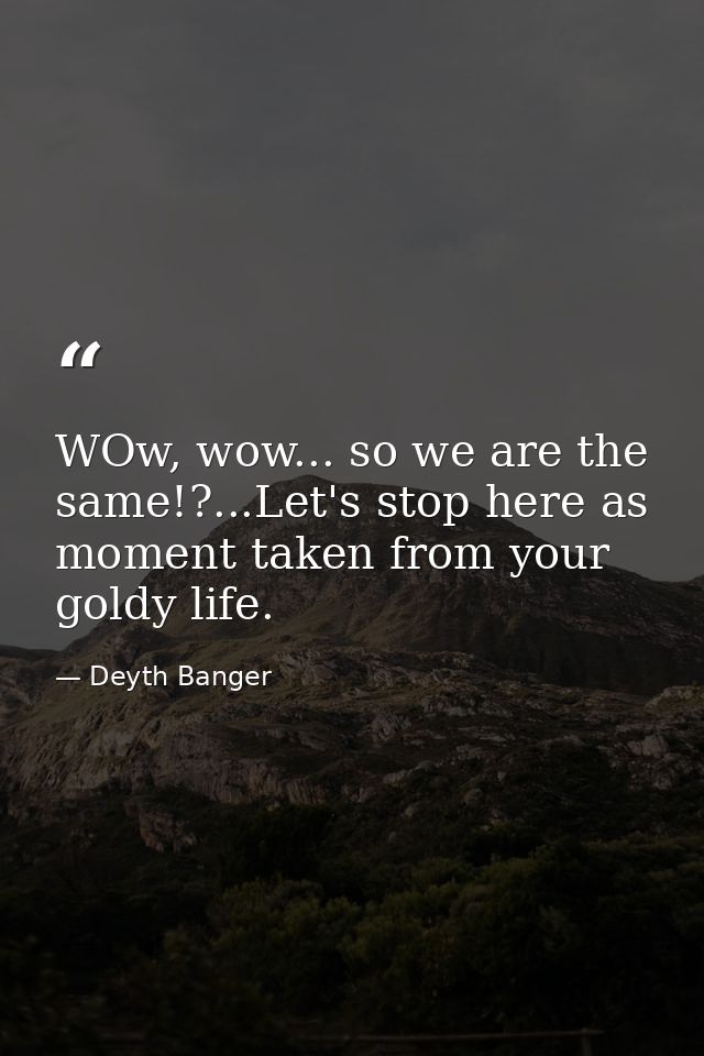 WOw, wow... so we are the same!?...Let's stop here as moment taken from your goldy life. — Deyth Banger