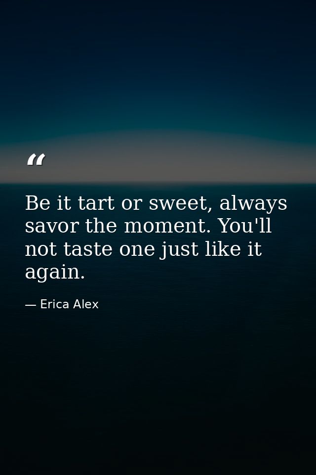 Be it tart or sweet, always savor the moment. You'll not taste one just like it again. — Erica Alex