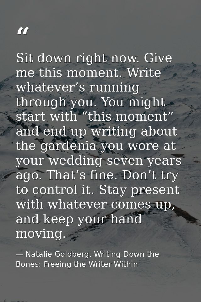 Sit down right now. Give me this moment. Write whatever’s running through you. You might start with “this moment” and en — Natalie Goldberg, Writing Down the Bones: Freeing the Writer Within