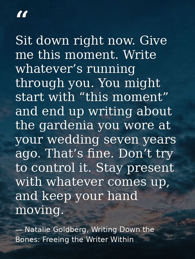 Sit down right now. Give me this moment. Write whatever’s running through you. You might start with “this moment” and en — Natalie Goldberg, Writing Down the Bones: Freeing the Writer Within