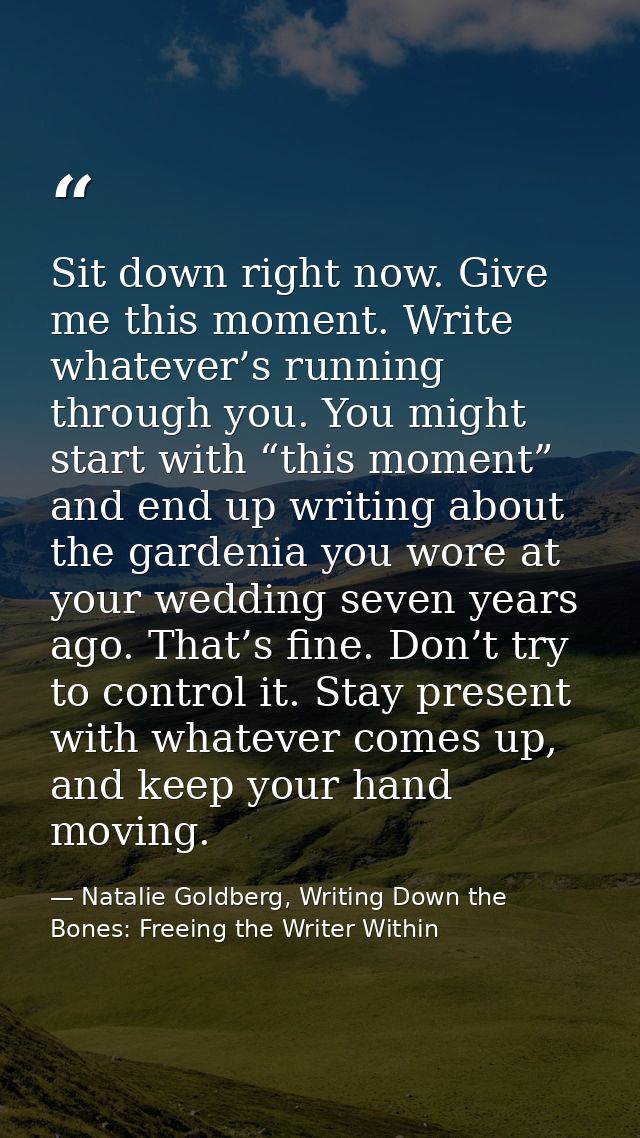 Sit down right now. Give me this moment. Write whatever’s running through you. You might start with “this moment” and en — Natalie Goldberg, Writing Down the Bones: Freeing the Writer Within