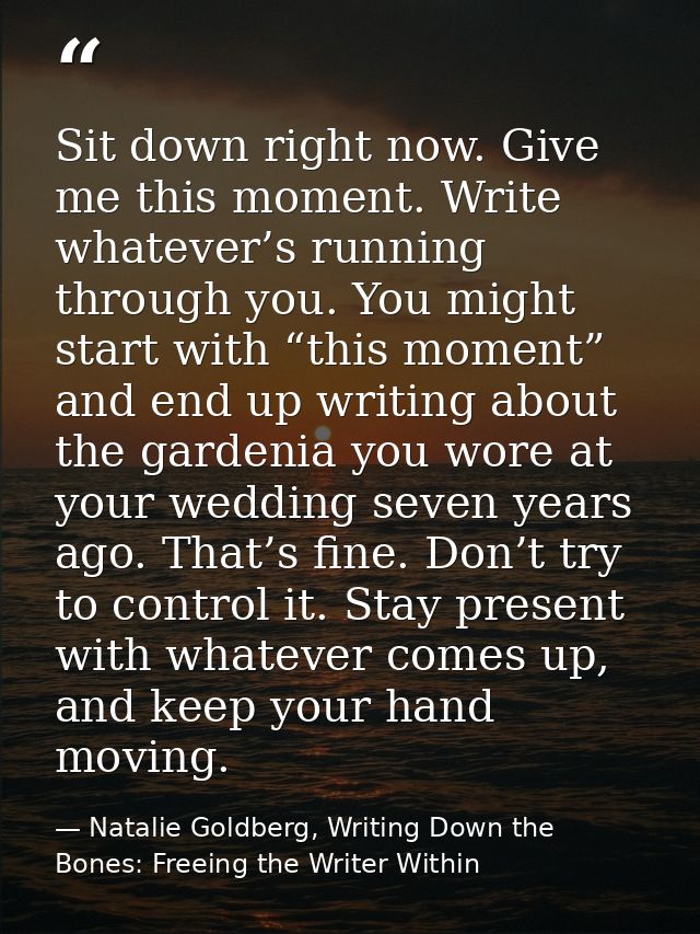 Sit down right now. Give me this moment. Write whatever’s running through you. You might start with “this moment” and en — Natalie Goldberg, Writing Down the Bones: Freeing the Writer Within