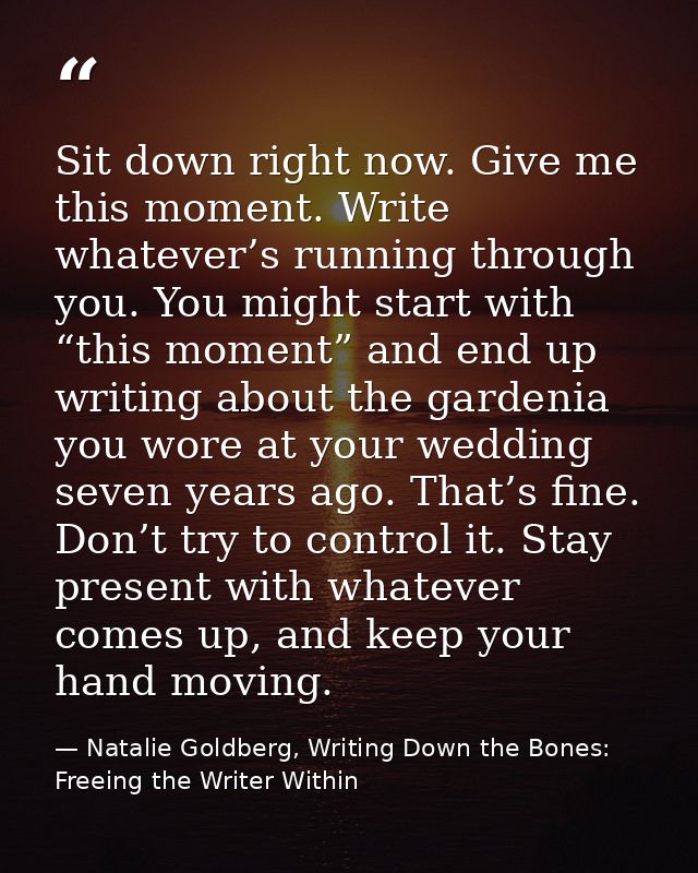 Sit down right now. Give me this moment. Write whatever’s running through you. You might start with “this moment” and en — Natalie Goldberg, Writing Down the Bones: Freeing the Writer Within