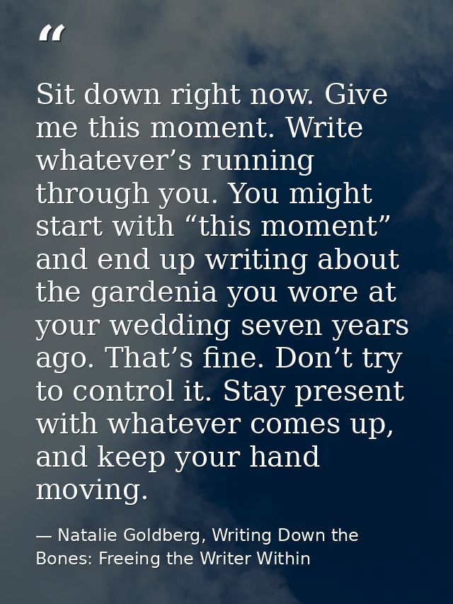 Sit down right now. Give me this moment. Write whatever’s running through you. You might start with “this moment” and en — Natalie Goldberg, Writing Down the Bones: Freeing the Writer Within